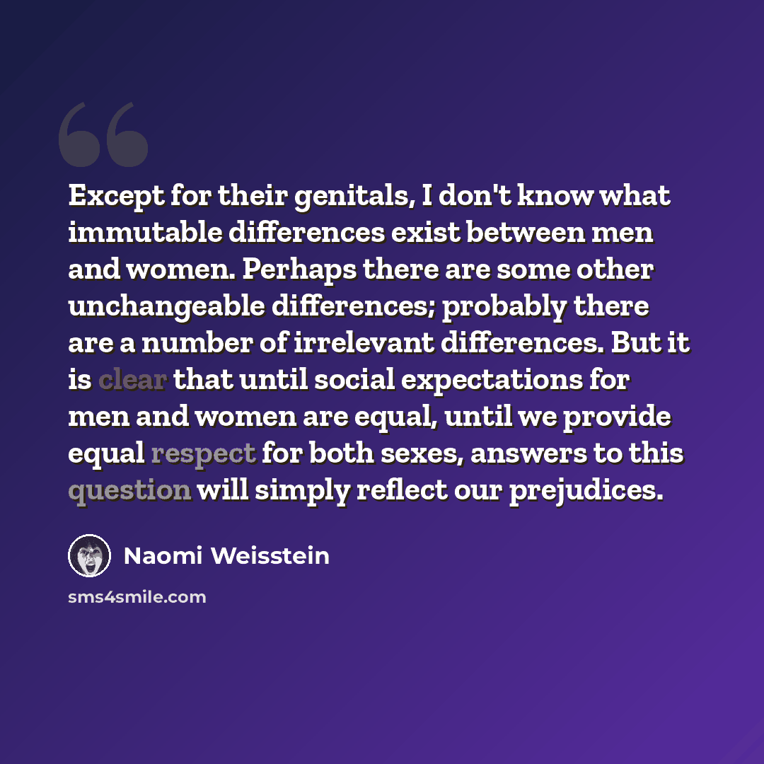 “Except for their genitals, I don't know what immutable differences exist between men and women. Perhaps there are some other unchangeable differences; probably there are a number of irrelevant differences. But it is clear that until social expectations for men and women are equal, until we provide…” quote by Naomi Weisstein