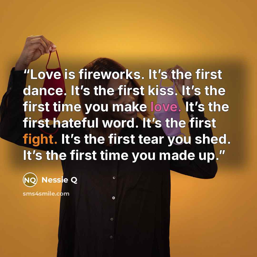 “Love is fireworks. It’s the first dance. It’s the first kiss. It’s the first time you make love. It’s the first hateful word. It’s the first fight. It’s the first tear you shed. It’s the first time you made up.” quote by Nessie Q