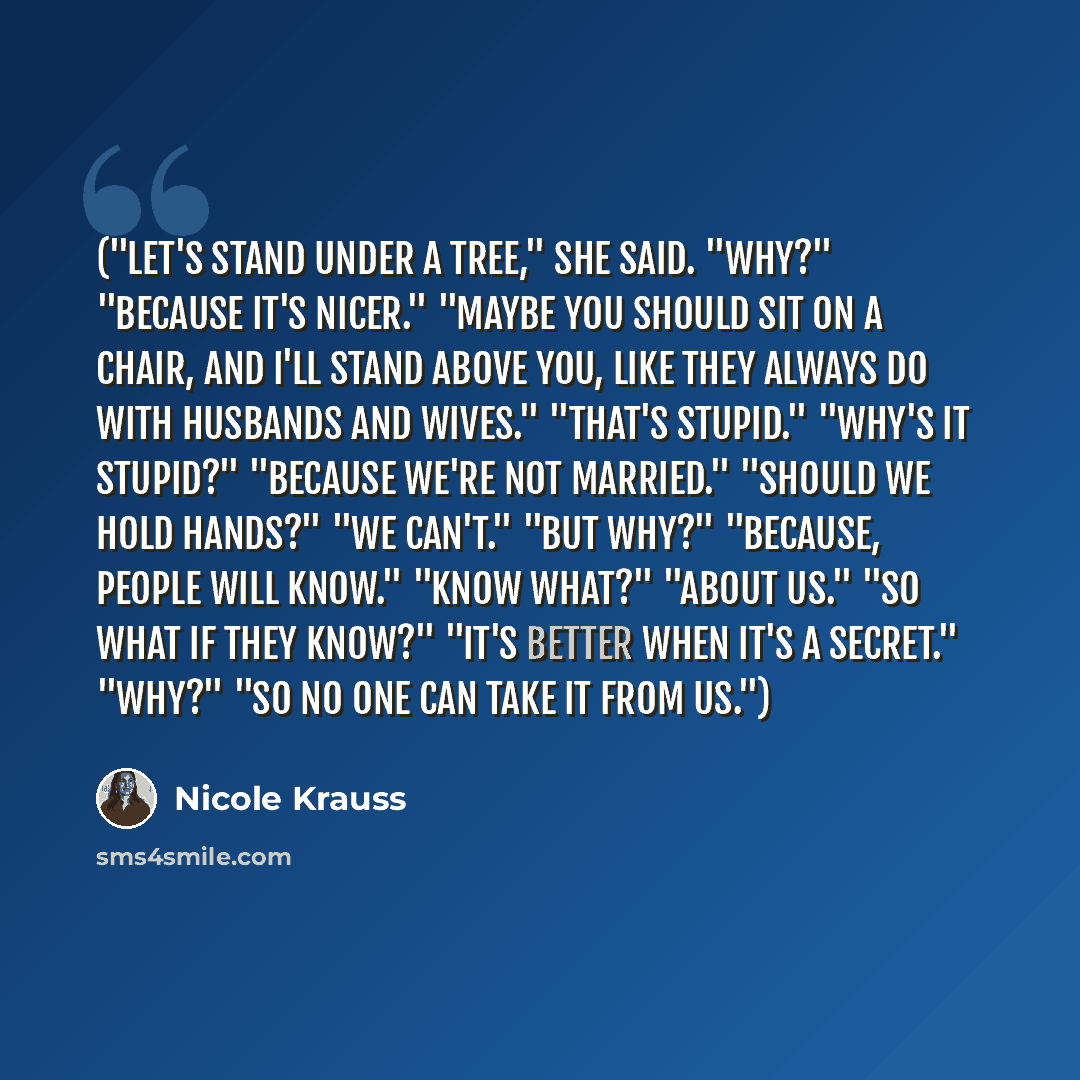 “("Let's stand under a tree," she said. "Why?" "Because it's nicer." "Maybe you should sit on a chair, and I'll stand above you, like they always do with husbands and wives." "That's stupid." "Why's it stupid?" "Because we're not married." "Should we hold hands?" "We can't." "But why?" "Because…” quote by Nicole Krauss