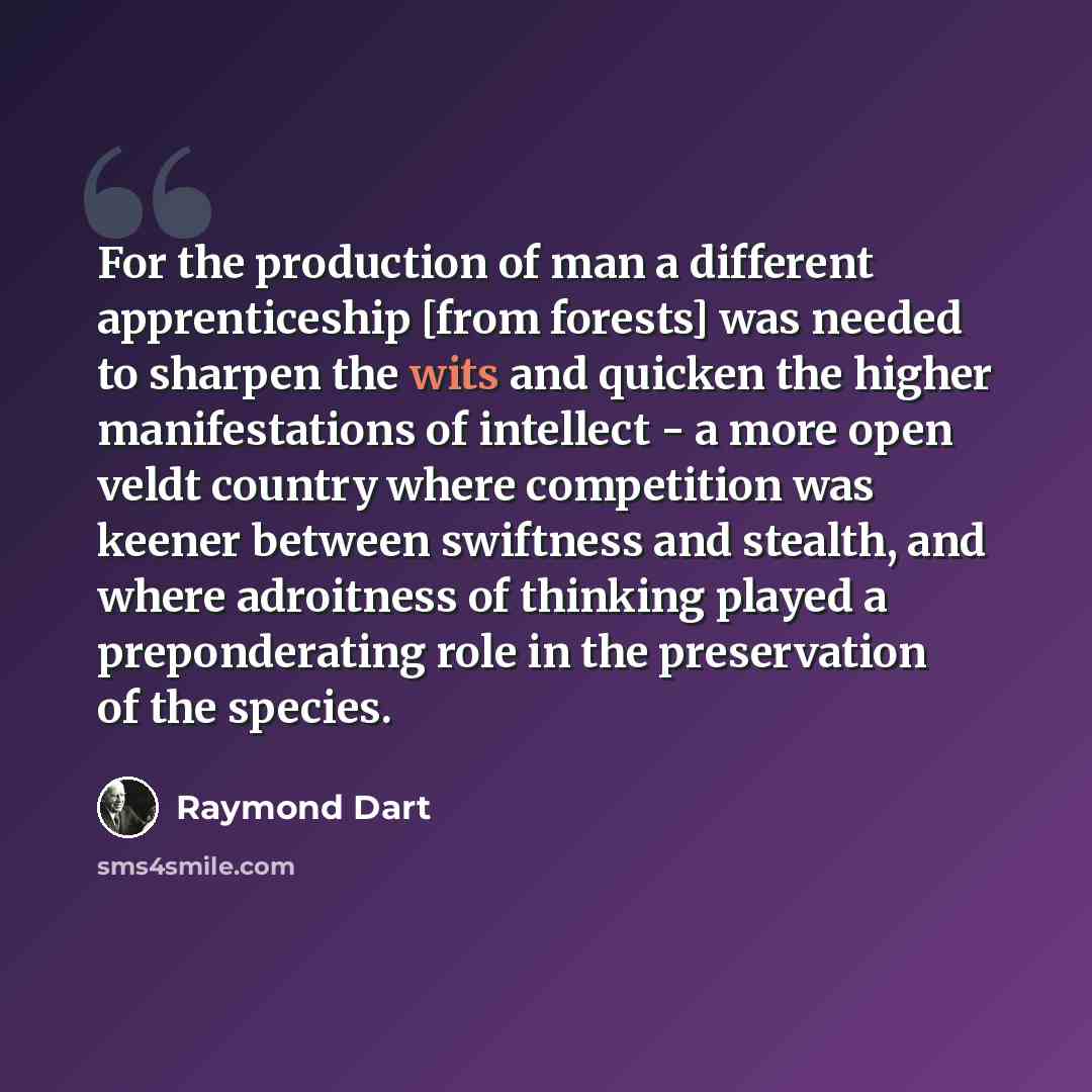 “For the production of man a different apprenticeship [from forests] was needed to sharpen the wits and quicken the higher manifestations of intellect - a more open veldt country where competition was keener between swiftness and stealth, and where adroitness of thinking played a preponderating…” quote by Raymond Dart