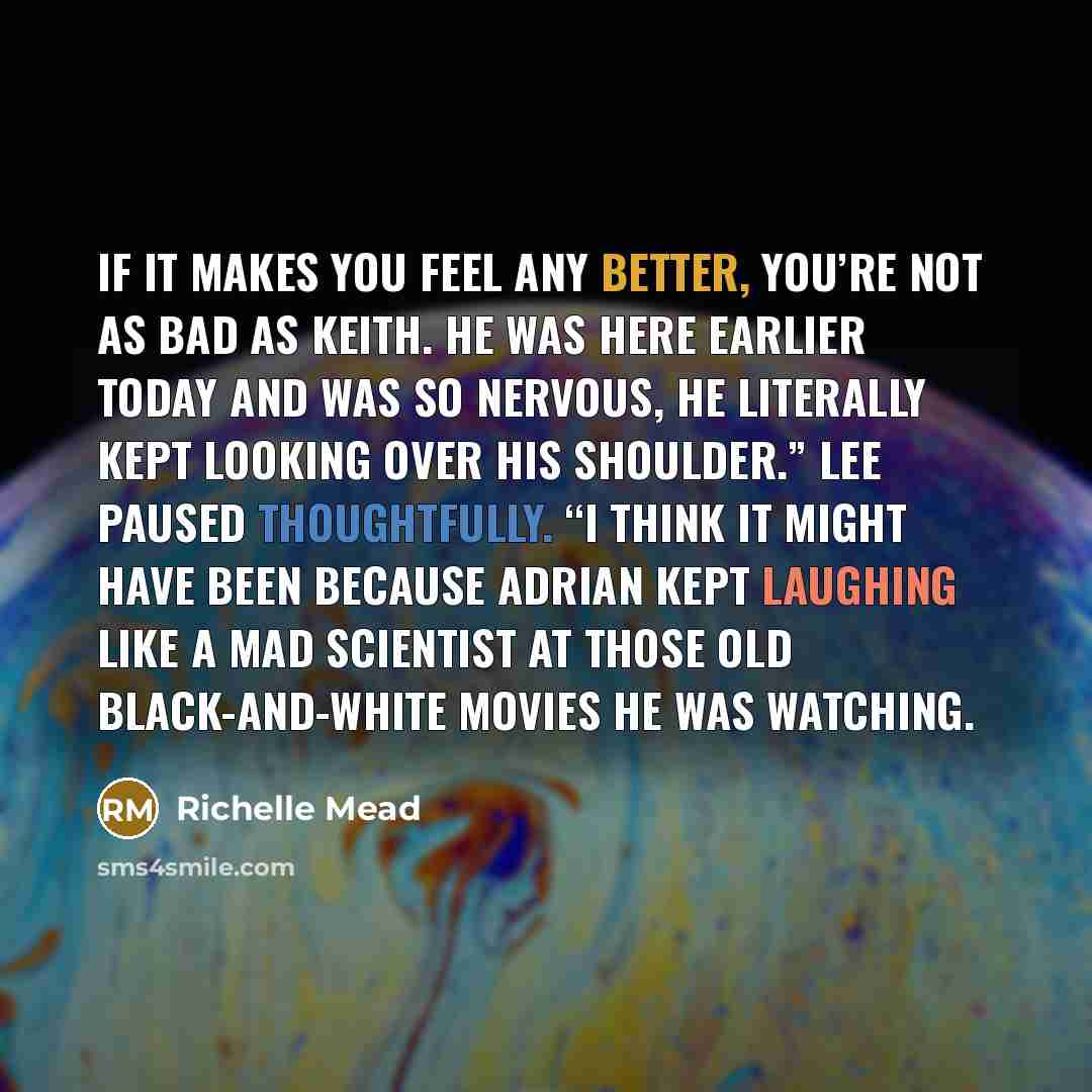“If it makes you feel any better, you’re not as bad as Keith. He was here earlier today and was so nervous, he literally kept looking over his shoulder.” Lee paused thoughtfully. “I think it might have been because Adrian kept laughing like a mad scientist at those old black-and-white movies he was…” quote by Richelle Mead