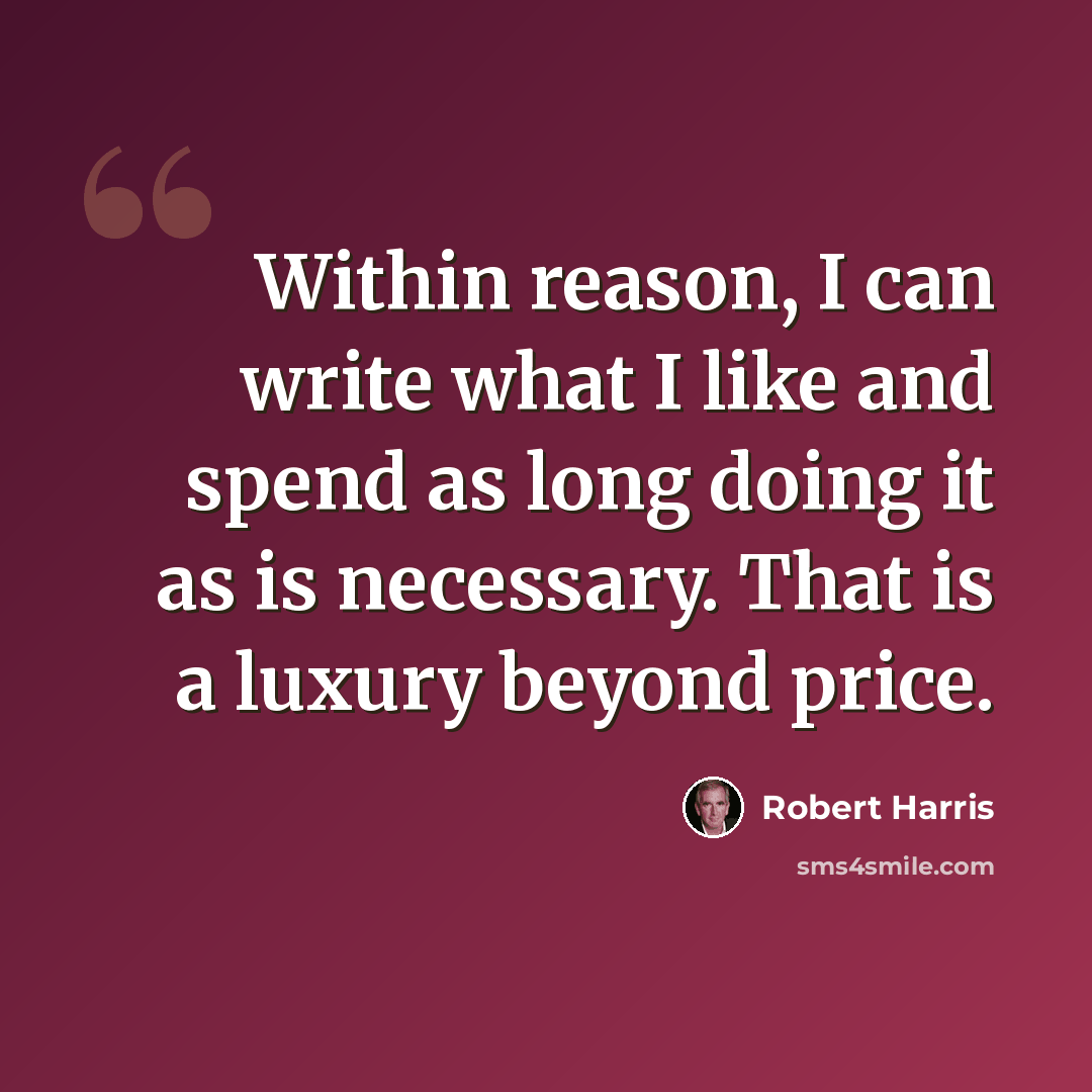 “Within reason, I can write what I like and spend as long doing it as is necessary. That is a luxury beyond price.” quote by Robert Harris