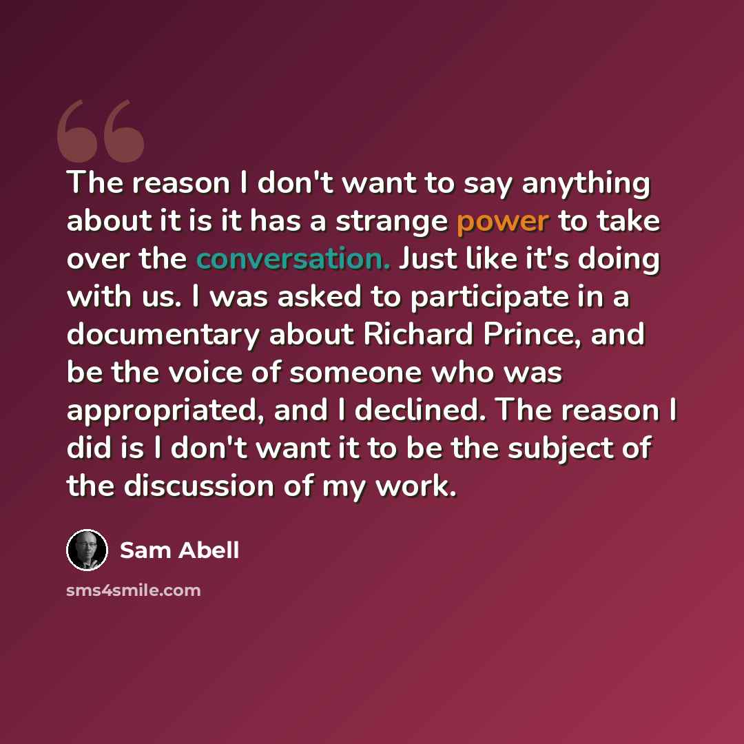 “The reason I don't want to say anything about it is it has a strange power to take over the conversation. Just like it's doing with us. I was asked to participate in a documentary about Richard Prince, and be the voice of someone who was appropriated, and I declined. The reason I did is I don't…” quote by Sam Abell