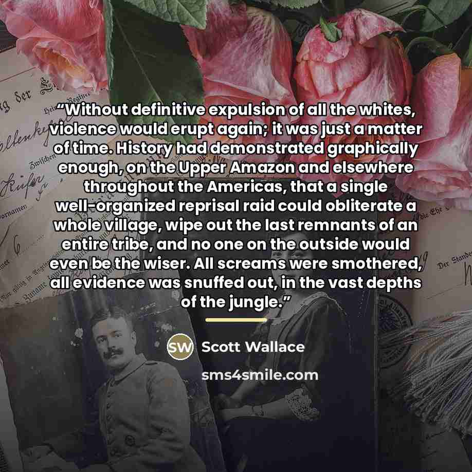“Without definitive expulsion of all the whites, violence would erupt again; it was just a matter of time. History had demonstrated graphically enough, on the Upper Amazon and elsewhere throughout the Americas, that a single well-organized reprisal raid could obliterate a whole village, wipe out…” quote by Scott Wallace