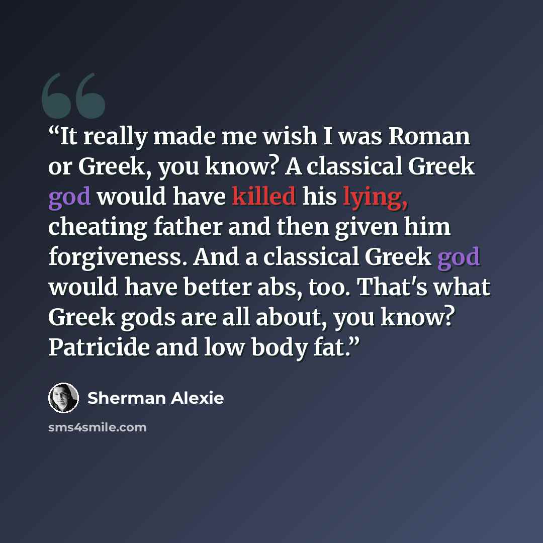 “It really made me wish I was Roman or Greek, you know? A classical Greek god would have killed his lying, cheating father and then given him forgiveness. And a classical Greek god would have better abs, too. That's what Greek gods are all about, you know? Patricide and low body fat.” quote by Sherman Alexie
