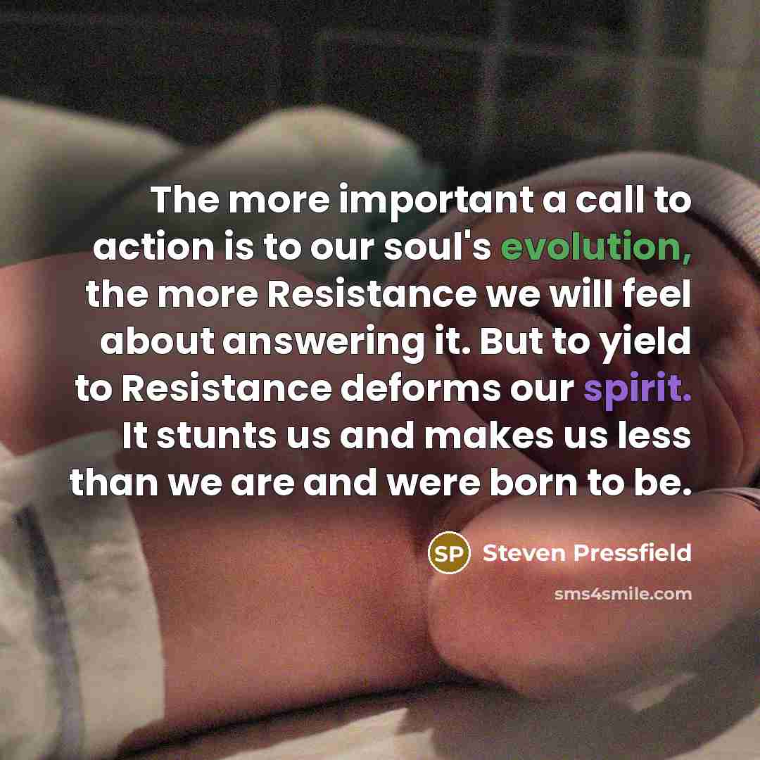 “The more important a call to action is to our soul's evolution, the more Resistance we will feel about answering it. But to yield to Resistance deforms our spirit. It stunts us and makes us less than we are and were born to be.” quote by Steven Pressfield