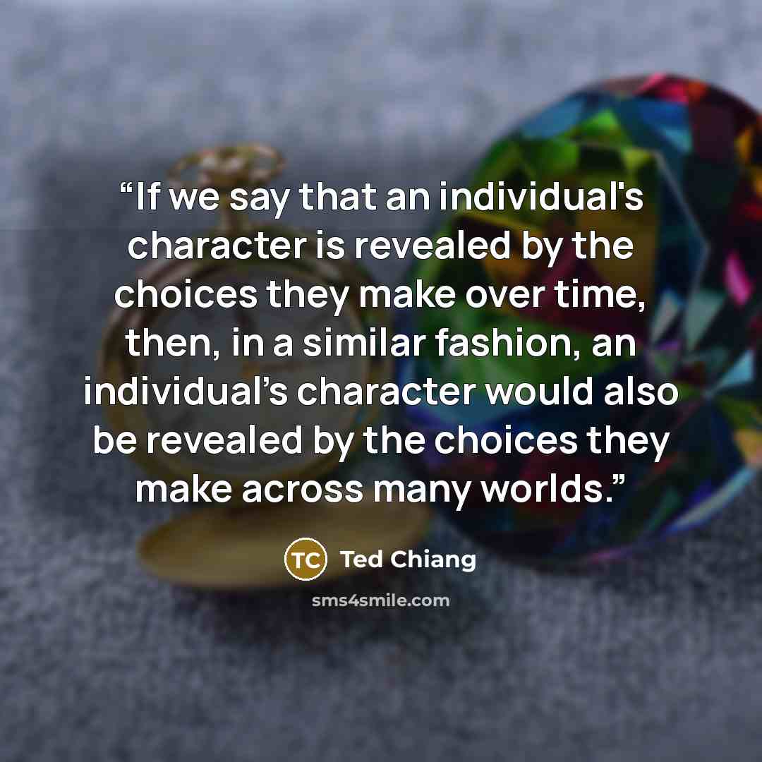 “If we say that an individual's character is revealed by the choices they make over time, then, in a similar fashion, an individual's character would also be revealed by the choices they make across many worlds.” quote by Ted Chiang