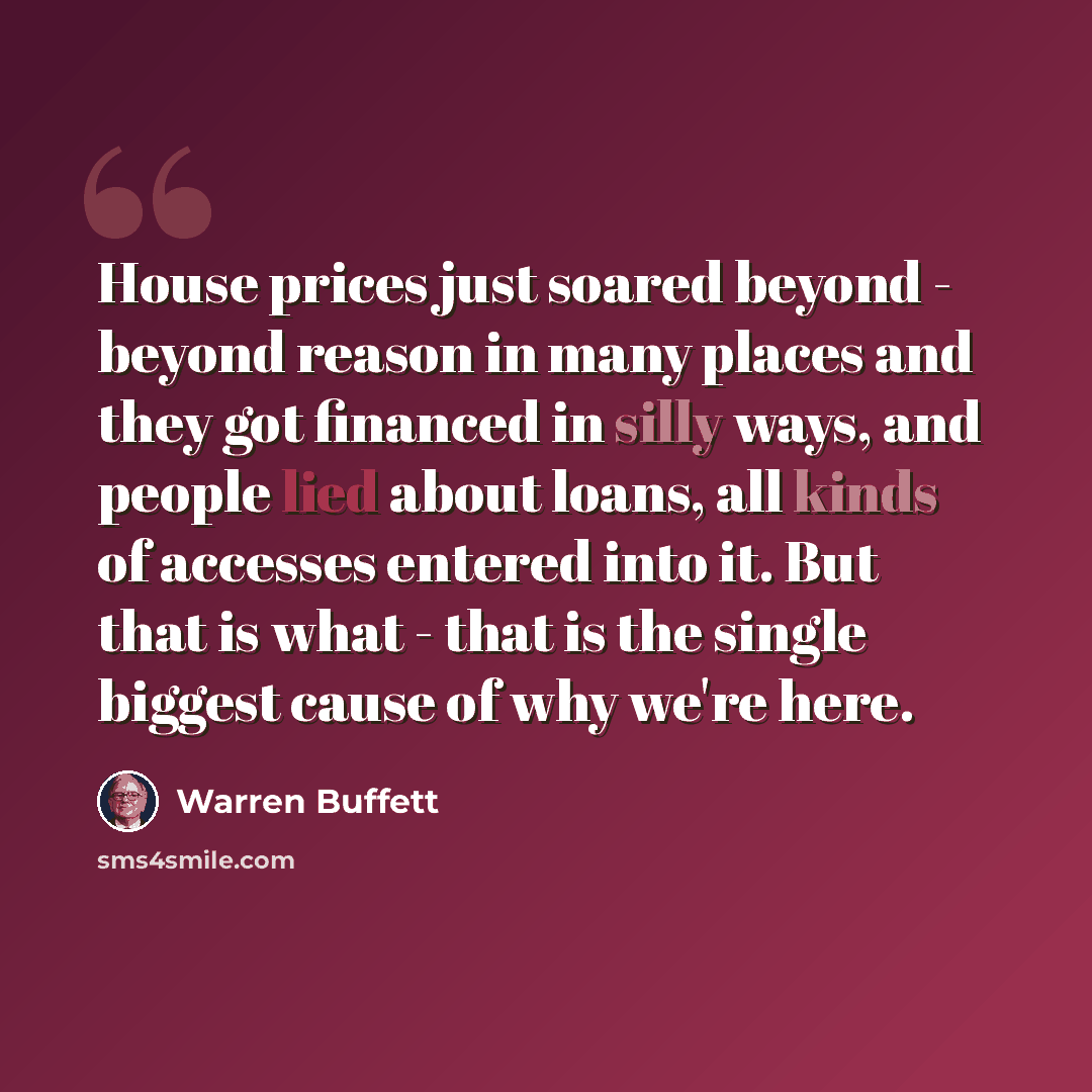 “House prices just soared beyond - beyond reason in many places and they got financed in silly ways, and people lied about loans, all kinds of accesses entered into it. But that is what - that is the single biggest cause of why we're here.” quote by Warren Buffett