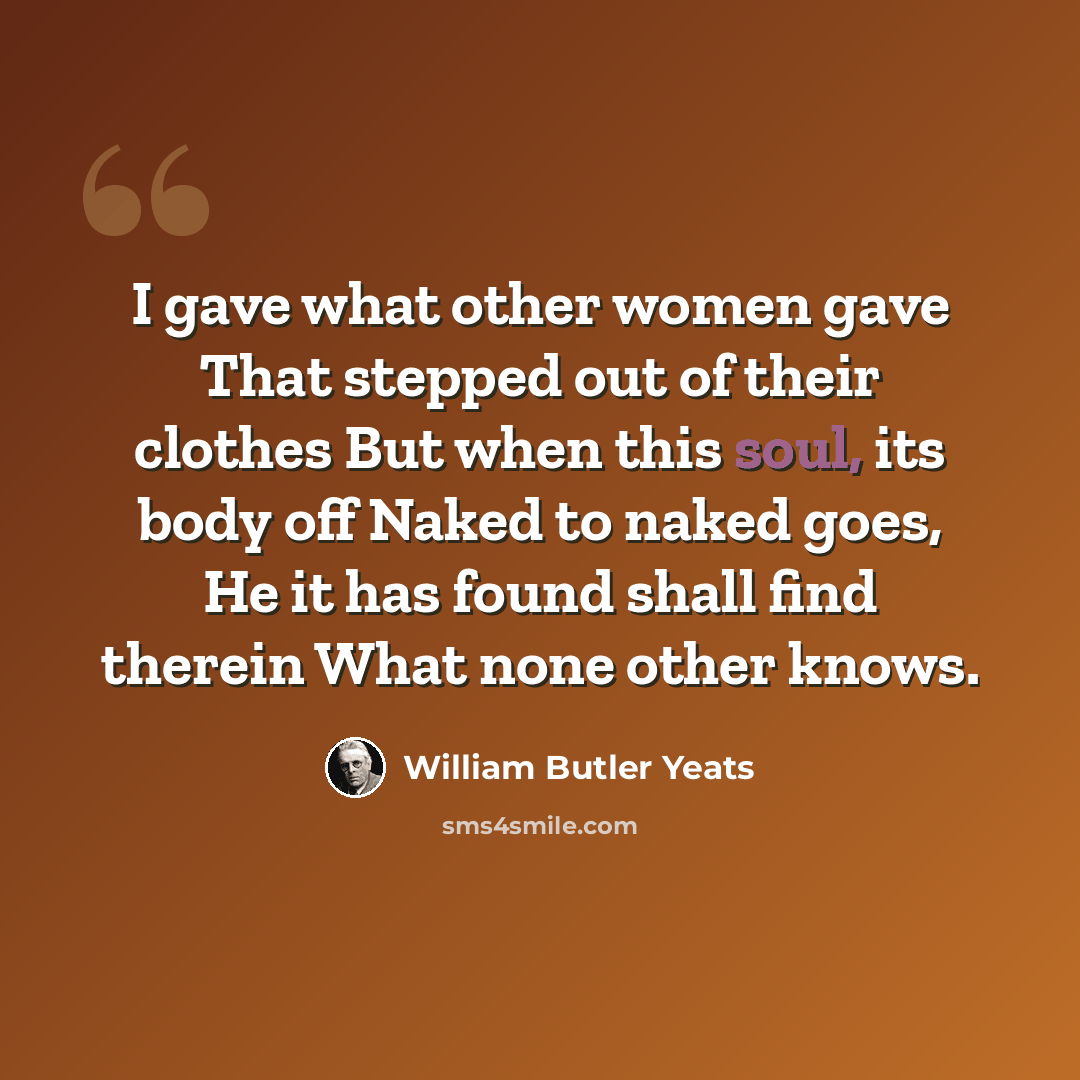 “I gave what other women gave That stepped out of their clothes But when this soul, its body off Naked to naked goes, He it has found shall find therein What none other knows.” quote by William Butler Yeats