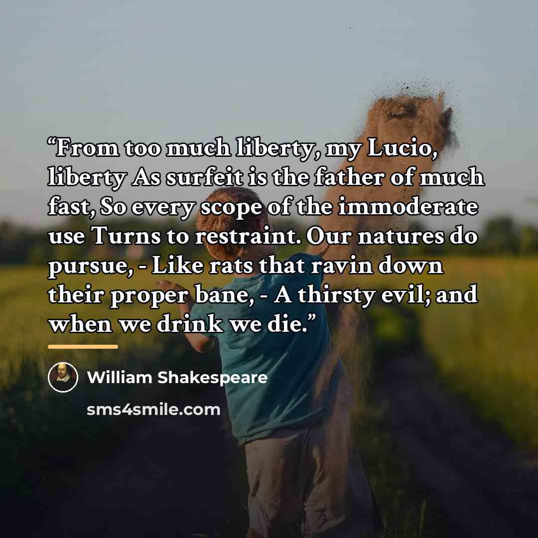 “From too much liberty, my Lucio, liberty As surfeit is the father of much fast, So every scope of the immoderate use Turns to restraint. Our natures do pursue, - Like rats that ravin down their proper bane, - A thirsty evil; and when we drink we die.” quote by William Shakespeare