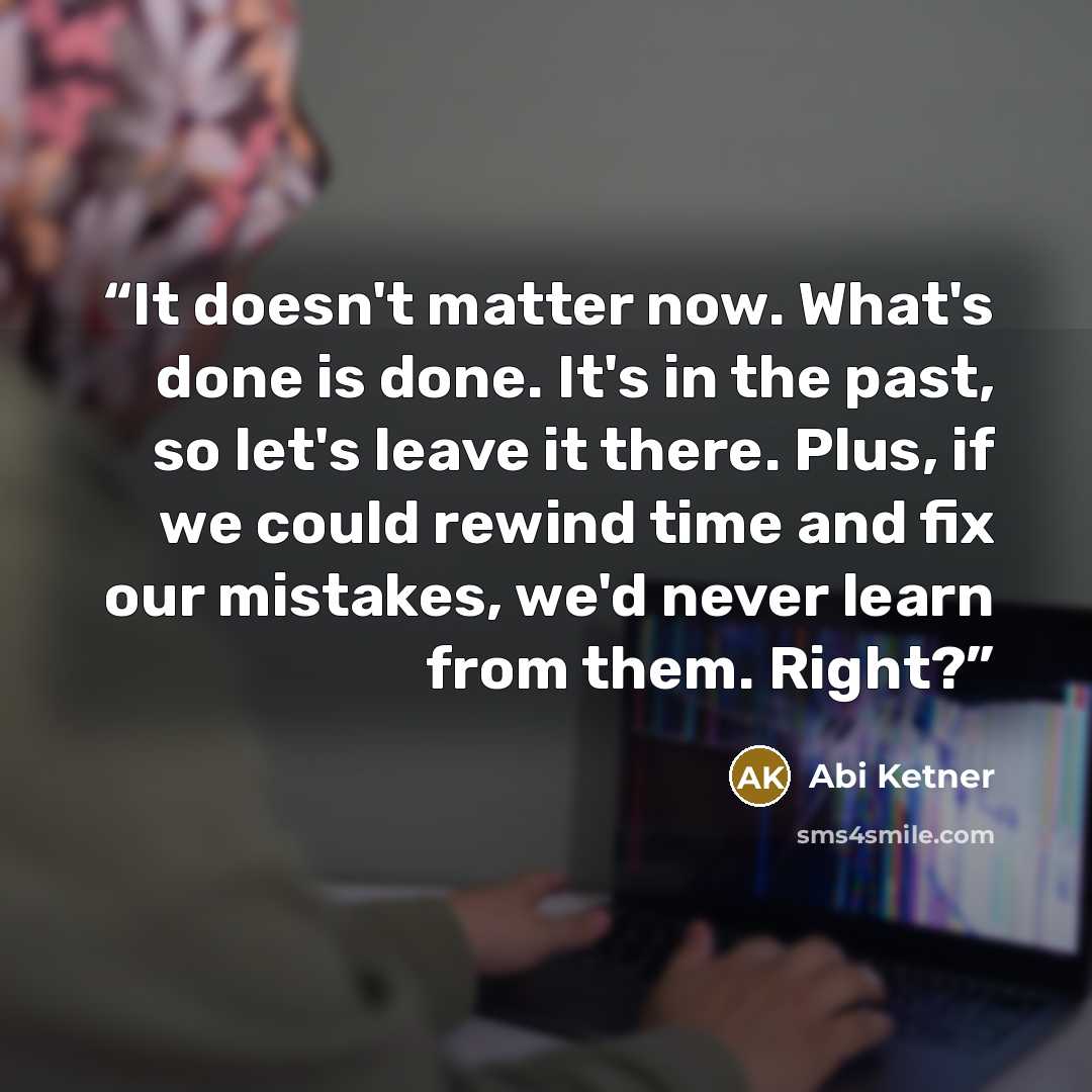 “It doesn't matter now. What's done is done. It's in the past, so let's leave it there. Plus, if we could rewind time and fix our mistakes, we'd never learn from them. Right?” quote by Abi Ketner