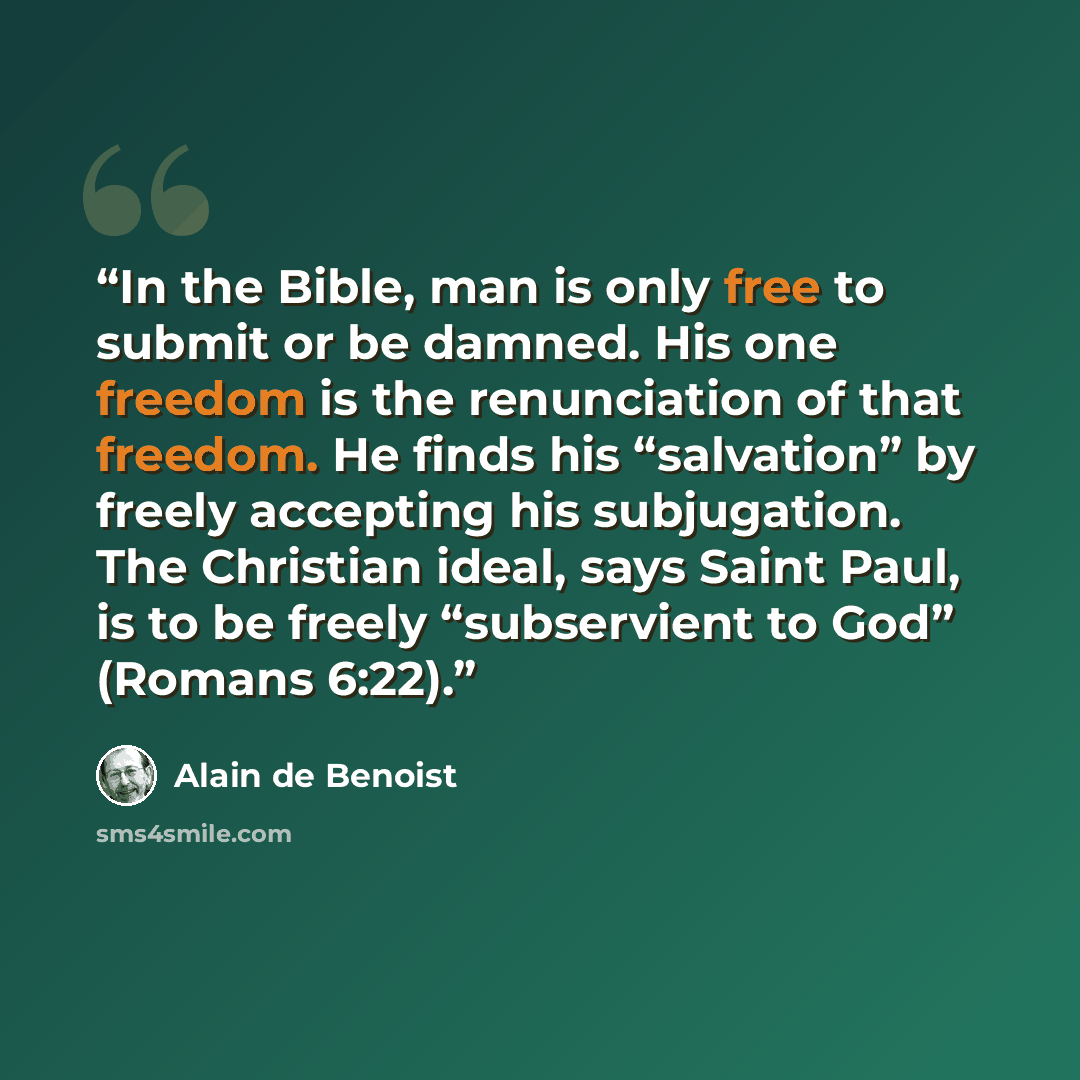 “In the Bible, man is only free to submit or be damned. His one freedom is the renunciation of that freedom. He finds his “salvation” by freely accepting his subjugation. The Christian ideal, says Saint Paul, is to be freely “subservient to God” (Romans 6:22).” quote by Alain de Benoist