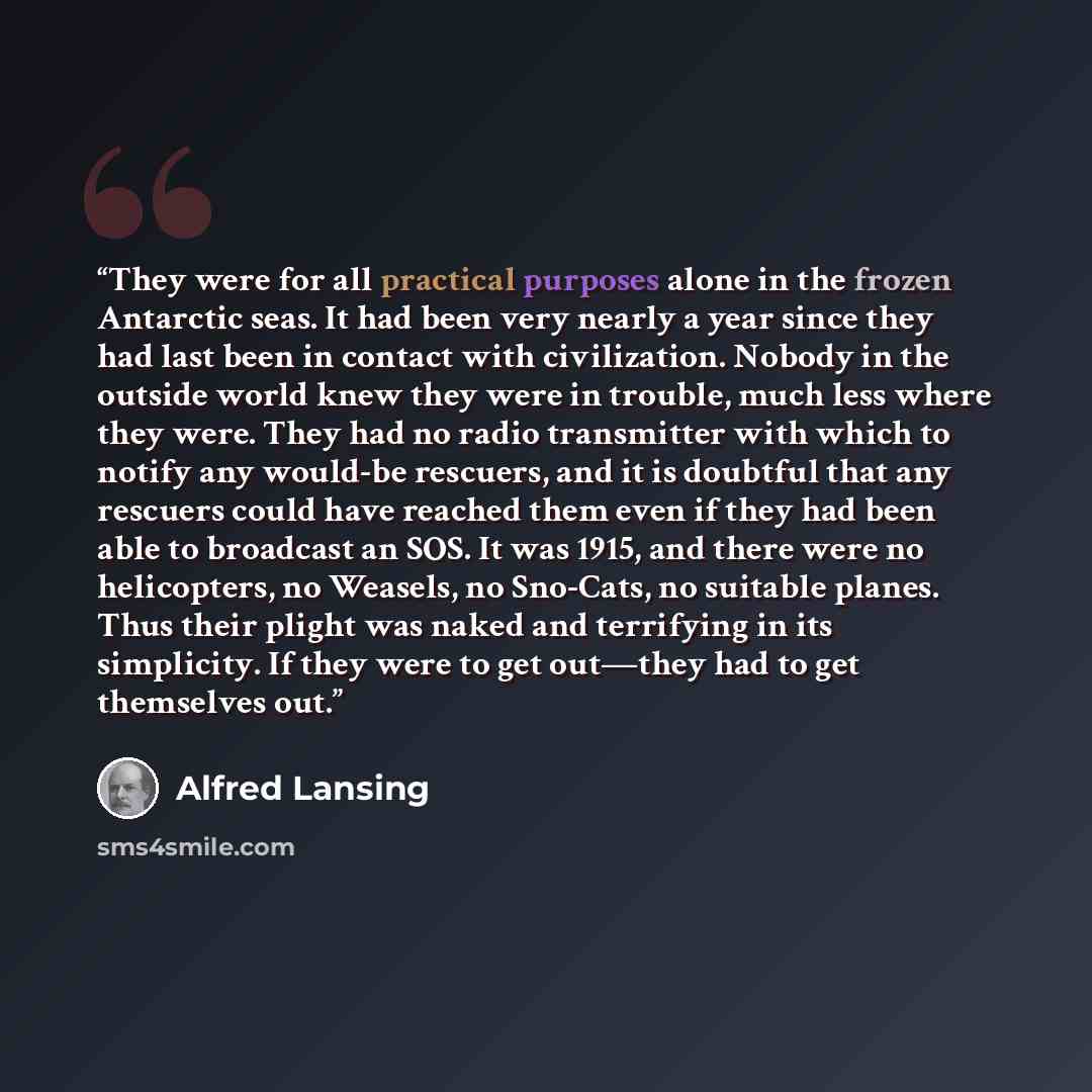 “They were for all practical purposes alone in the frozen Antarctic seas. It had been very nearly a year since they had last been in contact with civilization. Nobody in the outside world knew they were in trouble, much less where they were. They had no radio transmitter with which to notify any…” quote by Alfred Lansing