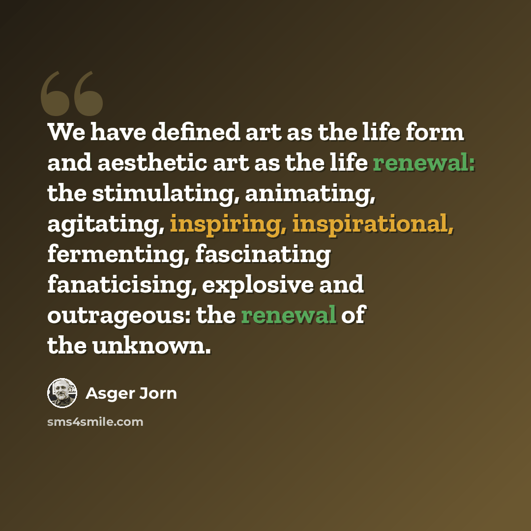 “We have defined art as the life form and aesthetic art as the life renewal: the stimulating, animating, agitating, inspiring, inspirational, fermenting, fascinating fanaticising, explosive and outrageous: the renewal of the unknown.” quote by Asger Jorn