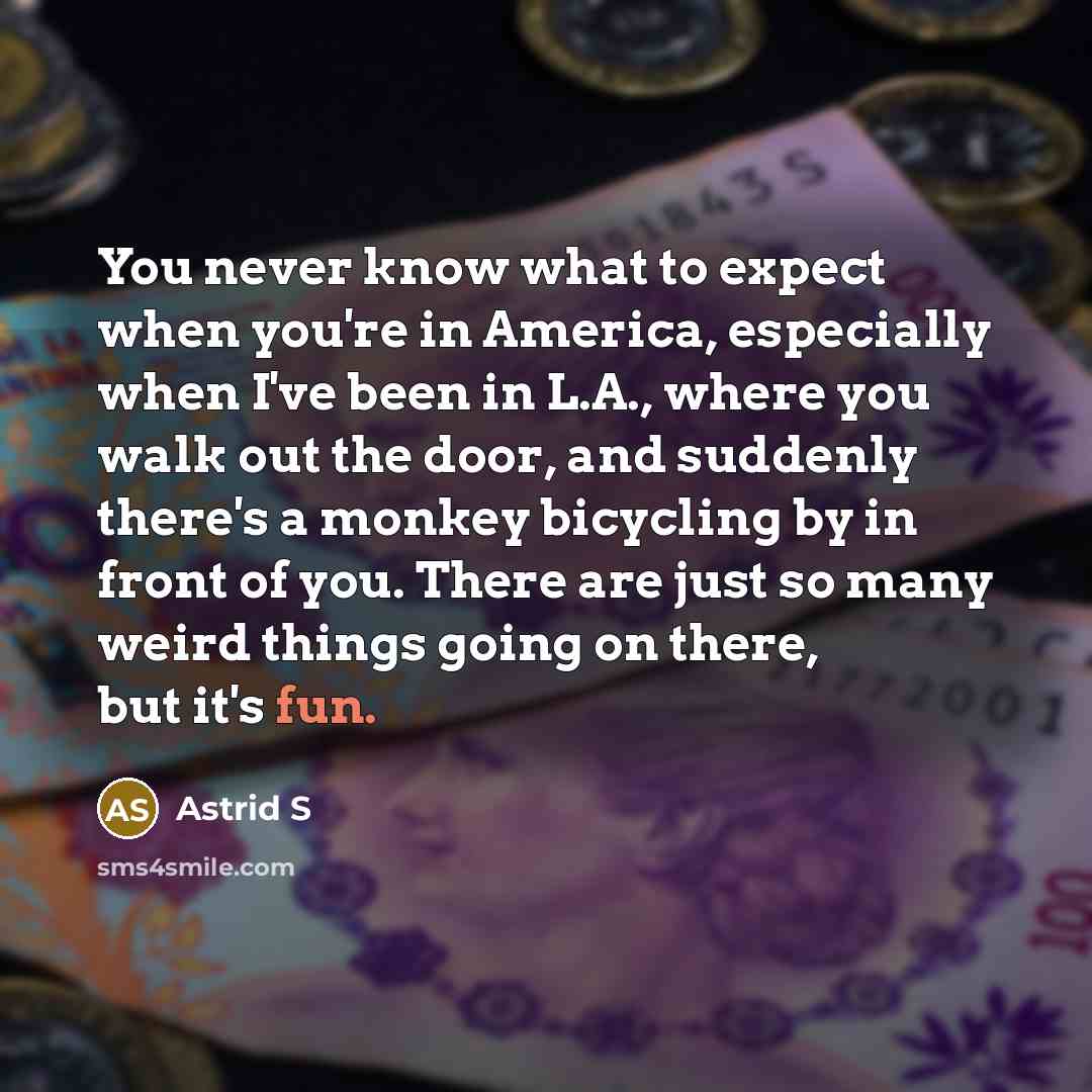 “You never know what to expect when you're in America, especially when I've been in L.A., where you walk out the door, and suddenly there's a monkey bicycling by in front of you. There are just so many weird things going on there, but it's fun.” quote by Astrid S