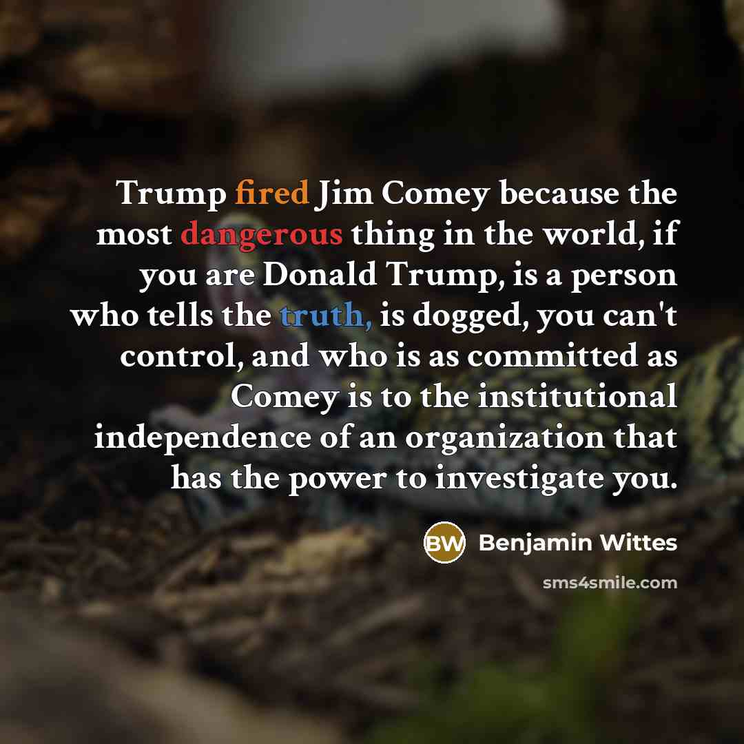 “Trump fired Jim Comey because the most dangerous thing in the world, if you are Donald Trump, is a person who tells the truth, is dogged, you can't control, and who is as committed as Comey is to the institutional independence of an organization that has the power to investigate you.” quote by Benjamin Wittes