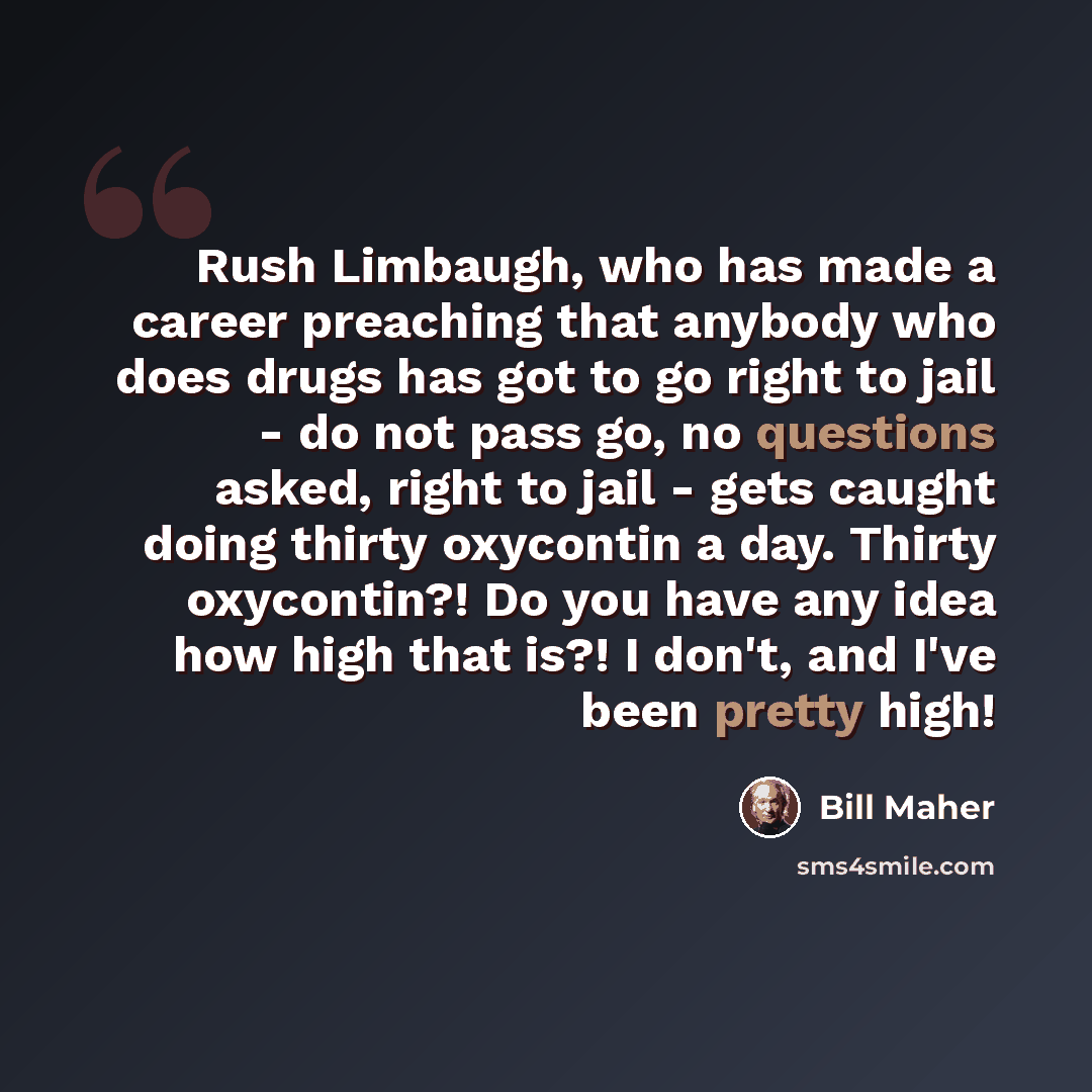 “Rush Limbaugh, who has made a career preaching that anybody who does drugs has got to go right to jail - do not pass go, no questions asked, right to jail - gets caught doing thirty oxycontin a day. Thirty oxycontin?! Do you have any idea how high that is?! I don't, and I've been pretty high!” quote by Bill Maher