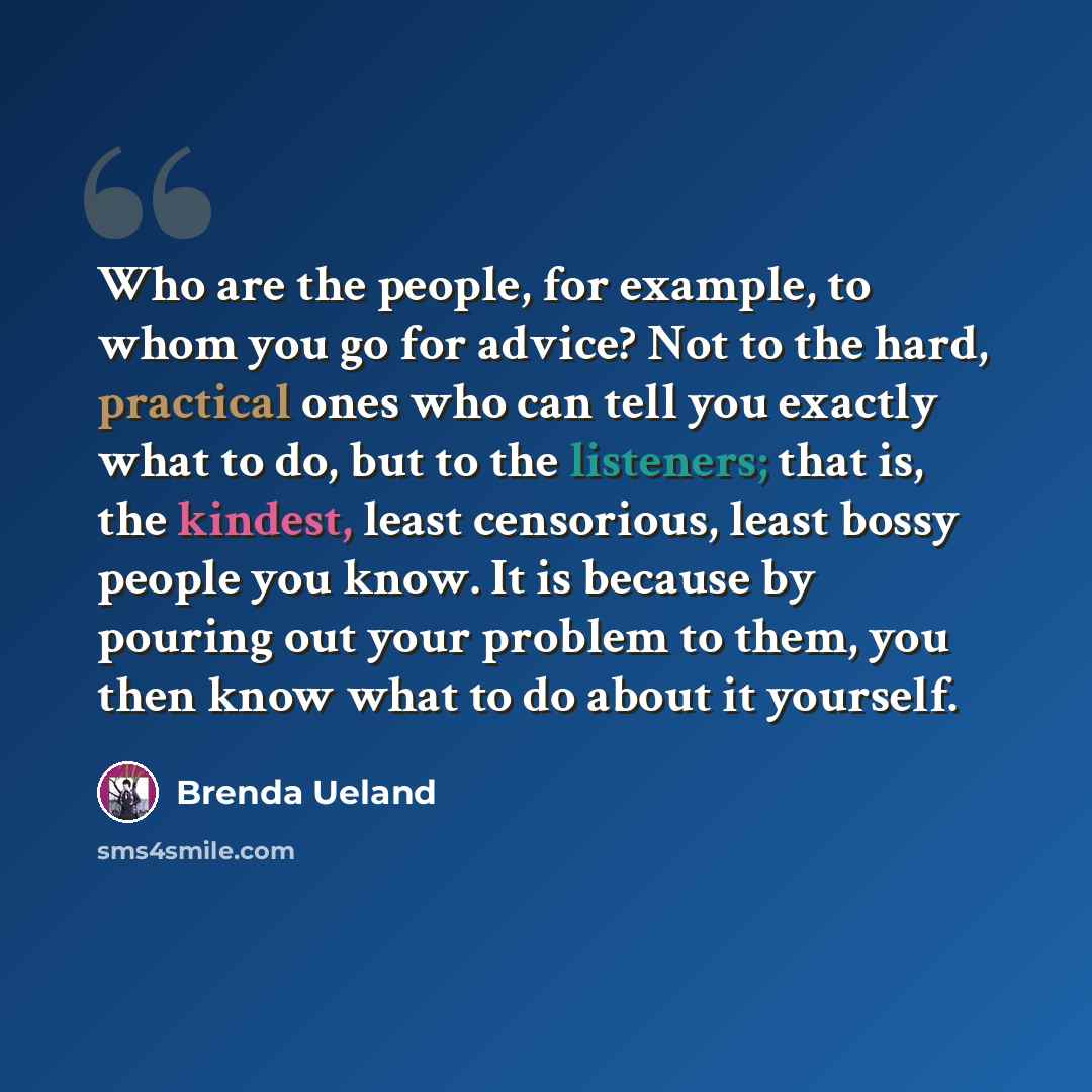 “Who are the people, for example, to whom you go for advice? Not to the hard, practical ones who can tell you exactly what to do, but to the listeners; that is, the kindest, least censorious, least bossy people you know. It is because by pouring out your problem to them, you then know what to do…” quote by Brenda Ueland