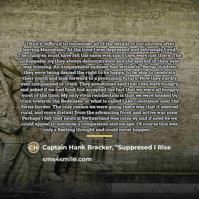 “I find it difficult to remember all of the details of our journey after leaving Mannheim. At the time I was depressed and extremely tired. The children must have felt the same way since they were just there. The unflappable joy they always demonstrated and the sparkle in their eyes was missing. An…” quote by Captain Hank Bracker, "Suppresed I Rise