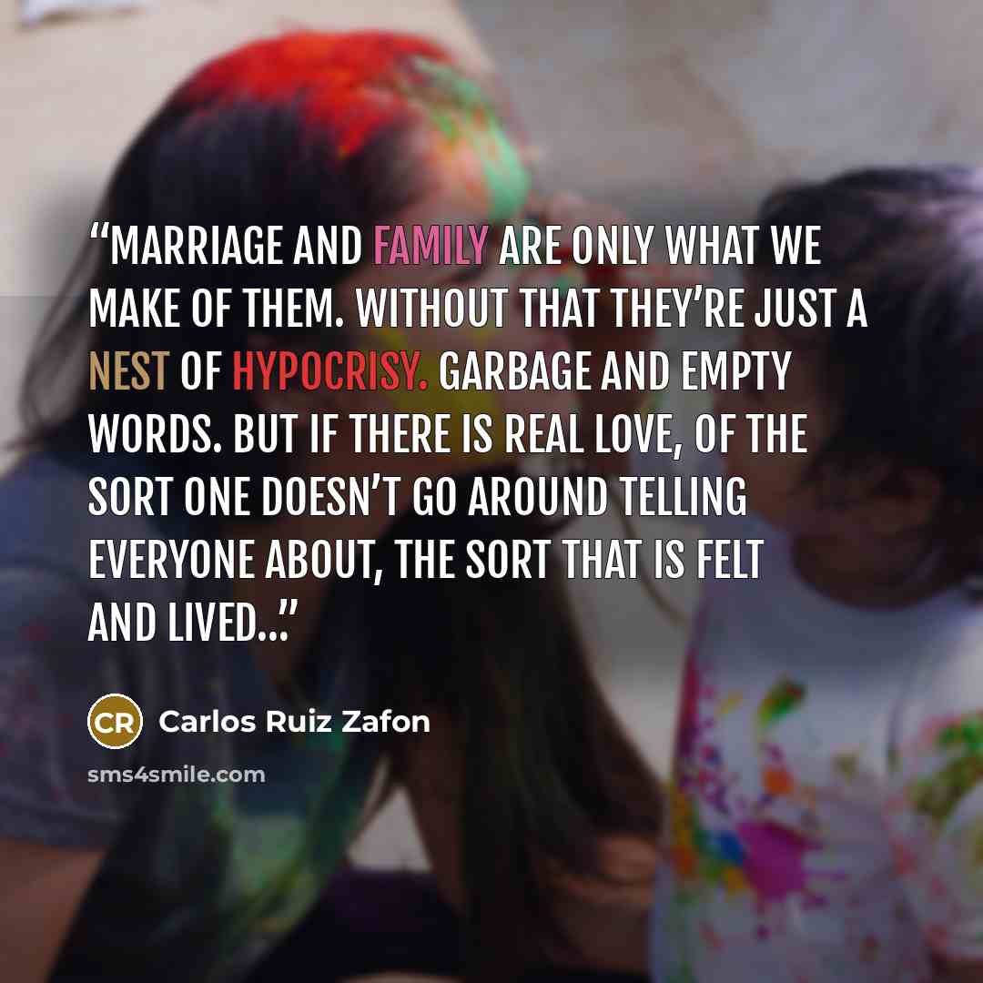 “Marriage and family are only what we make of them. Without that they’re just a nest of hypocrisy. Garbage and empty words. But if there is real love, of the sort one doesn’t go around telling everyone about, the sort that is felt and lived…” quote by Carlos Ruiz Zafón