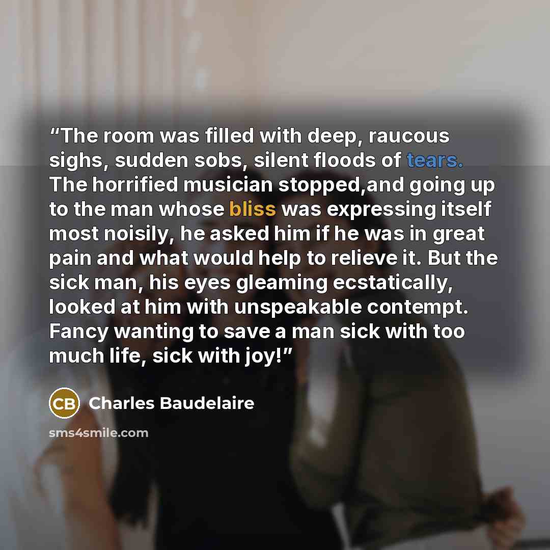 “The room was filled with deep, raucous sighs, sudden sobs, silent floods of tears. The horrified musician stopped,and going up to the man whose bliss was expressing itself most noisily, he asked him if he was in great pain and what would help to relieve it. But the sick man, his eyes gleaming…” quote by Charles Baudelaire