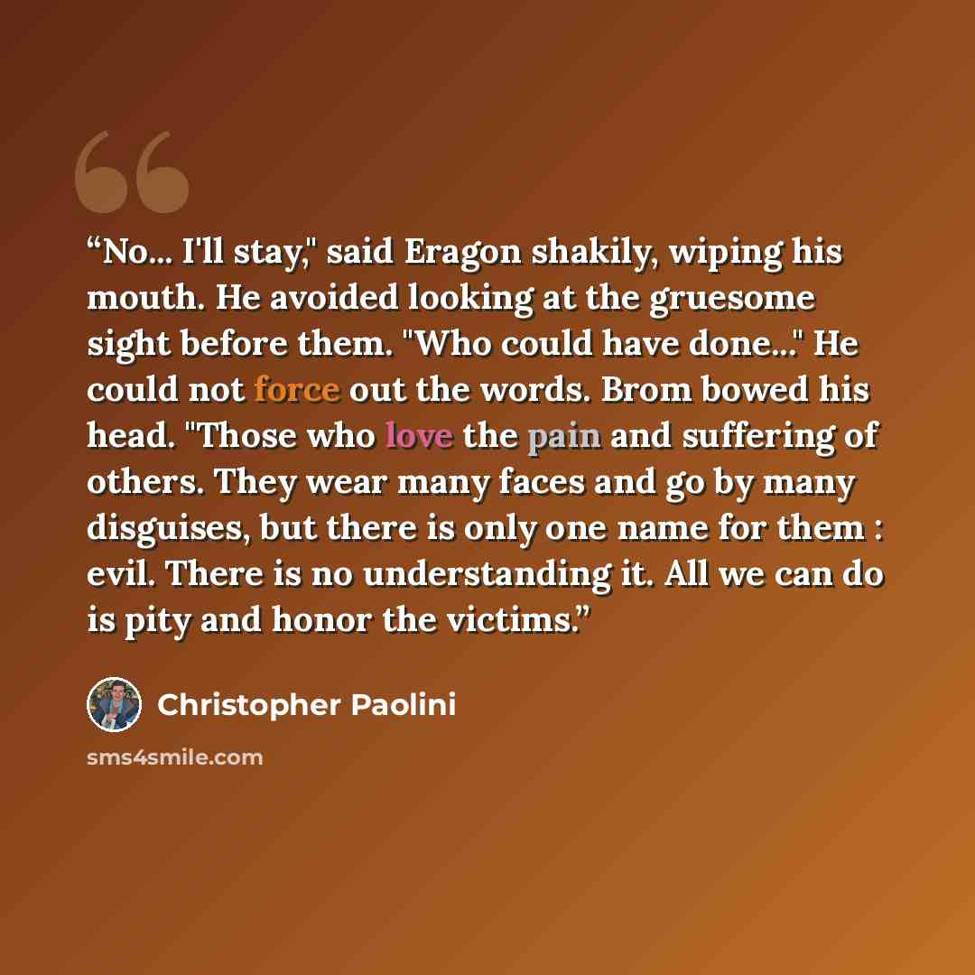 “No... I'll stay," said Eragon shakily, wiping his mouth. He avoided looking at the gruesome sight before them. "Who could have done..." He could not force out the words. Brom bowed his head. "Those who love the pain and suffering of others. They wear many faces and go by many disguises, but there…” quote by Christopher Paolini