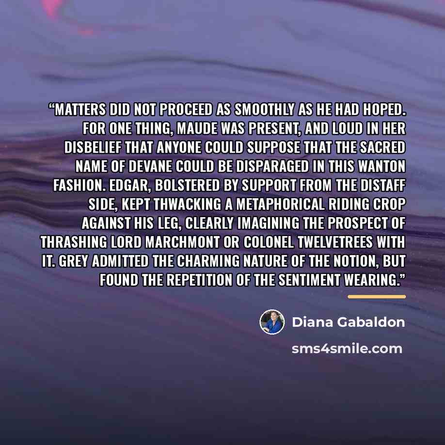 “Matters did not proceed as smoothly as he had hoped. For one thing, Maude was present, and loud in her disbelief that anyone could suppose that the sacred name of DeVane could be disparaged in this wanton fashion. Edgar, bolstered by support from the distaff side, kept thwacking a metaphorical…” quote by Diana Gabaldon