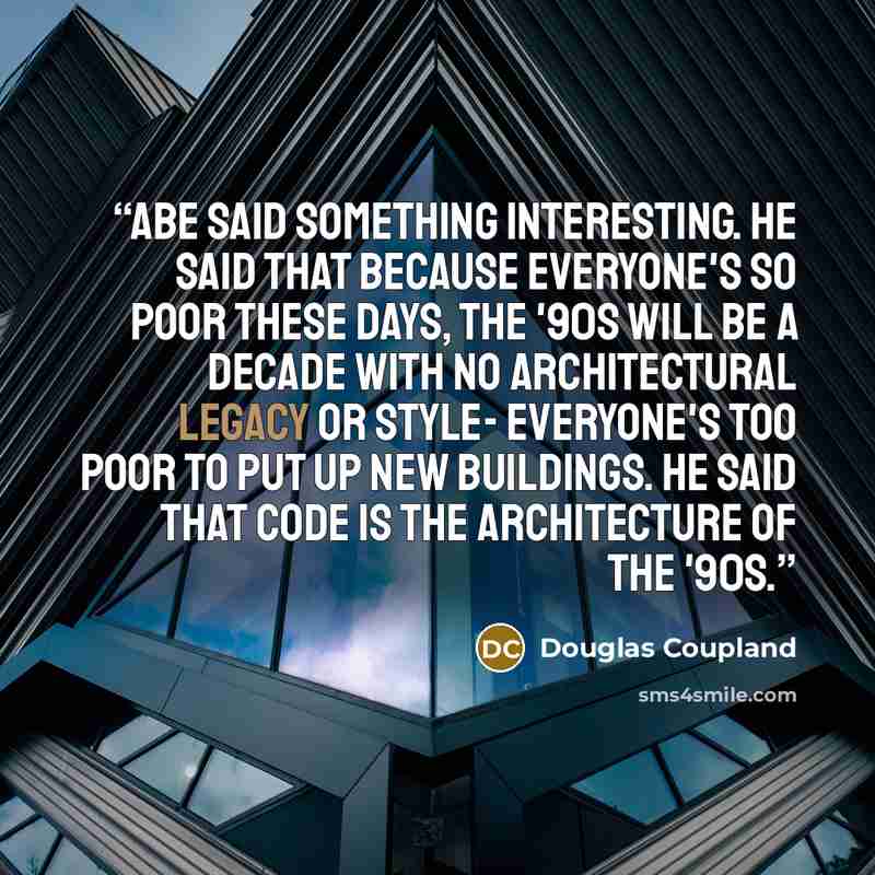 “Abe said something interesting. He said that because everyone's so poor these days, the '90s will be a decade with no architectural legacy or style- everyone's too poor to put up new buildings. He said that code is the architecture of the '90s.” quote by Douglas Coupland