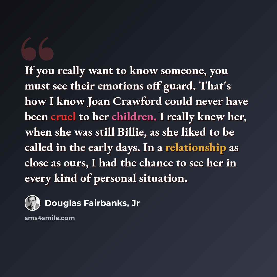 “If you really want to know someone, you must see their emotions off guard. That's how I know Joan Crawford could never have been cruel to her children. I really knew her, when she was still Billie, as she liked to be called in the early days. In a relationship as close as ours, I had the chance to…” quote by Douglas Fairbanks, Jr