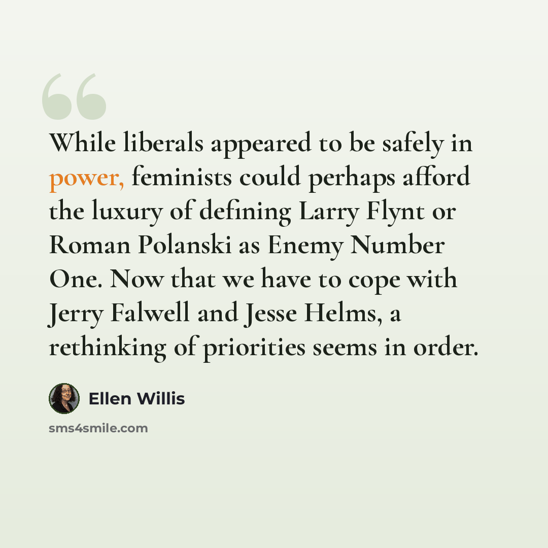 “While liberals appeared to be safely in power, feminists could perhaps afford the luxury of defining Larry Flynt or Roman Polanski as Enemy Number One. Now that we have to cope with Jerry Falwell and Jesse Helms, a rethinking of priorities seems in order.” quote by Ellen Willis