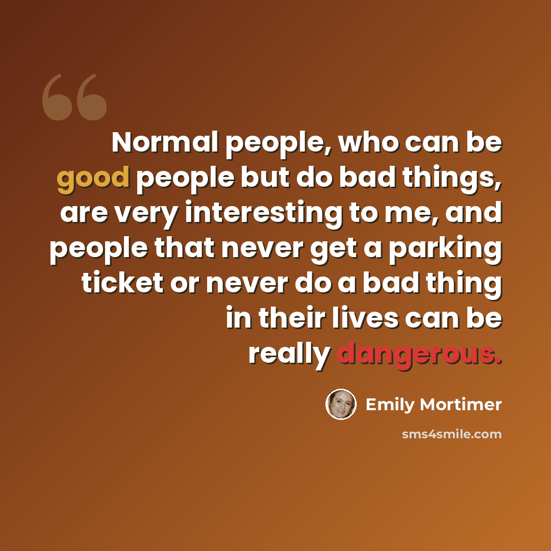 “Normal people, who can be good people but do bad things, are very interesting to me, and people that never get a parking ticket or never do a bad thing in their lives can be really dangerous.” quote by Emily Mortimer