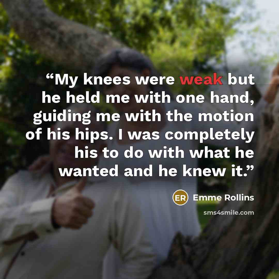 “My knees were weak but he held me with one hand, guiding me with the motion of his hips. I was completely his to do with what he wanted and he knew it.” quote by Emme Rollins