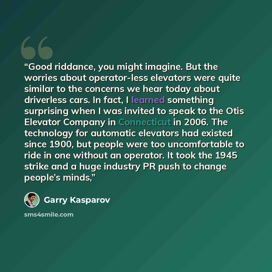 “Good riddance, you might imagine. But the worries about operator-less elevators were quite similar to the concerns we hear today about driverless cars. In fact, I learned something surprising when I was invited to speak to the Otis Elevator Company in Connecticut in 2006. The technology for…” quote by Garry Kasparov