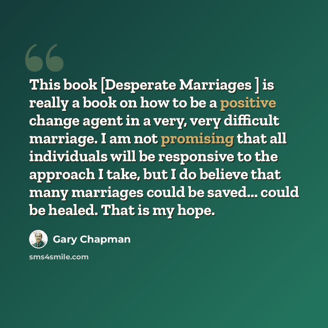“This book [Desperate Marriages ] is really a book on how to be a positive change agent in a very, very difficult marriage. I am not promising that all individuals will be responsive to the approach I take, but I do believe that many marriages could be saved... could be healed. That is my hope.” quote by Gary Chapman