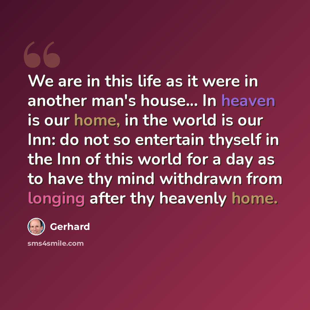 “We are in this life as it were in another man's house… In heaven is our home, in the world is our Inn: do not so entertain thyself in the Inn of this world for a day as to have thy mind withdrawn from longing after thy heavenly home.” quote by Gerhard