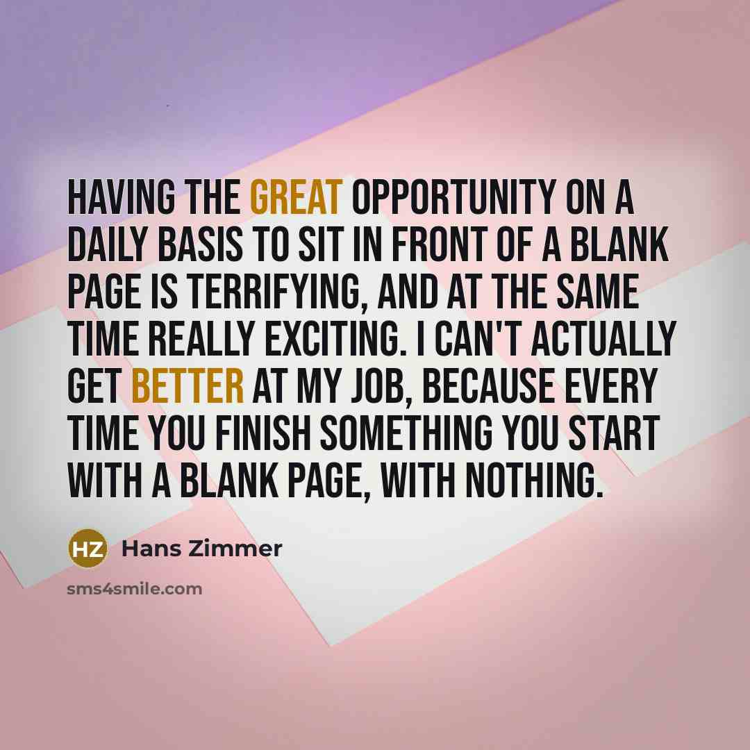 “Having the great opportunity on a daily basis to sit in front of a blank page is terrifying, and at the same time really exciting. I can't actually get better at my job, because every time you finish something you start with a blank page, with nothing.” quote by Hans Zimmer