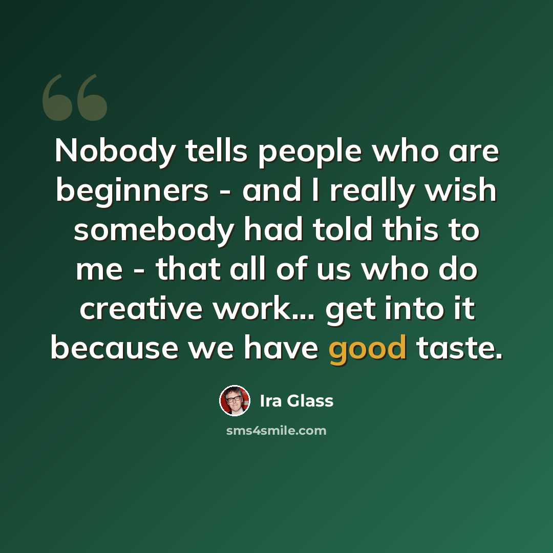“Nobody tells people who are beginners - and I really wish somebody had told this to me - that all of us who do creative work... get into it because we have good taste.” quote by Ira Glass