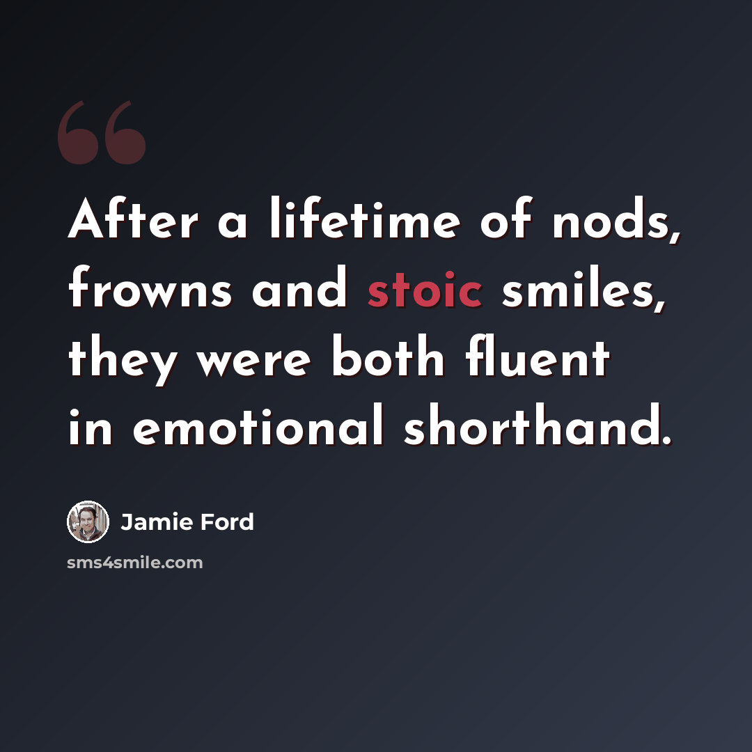 “After a lifetime of nods, frowns and stoic smiles, they were both fluent in emotional shorthand.” quote by Jamie Ford