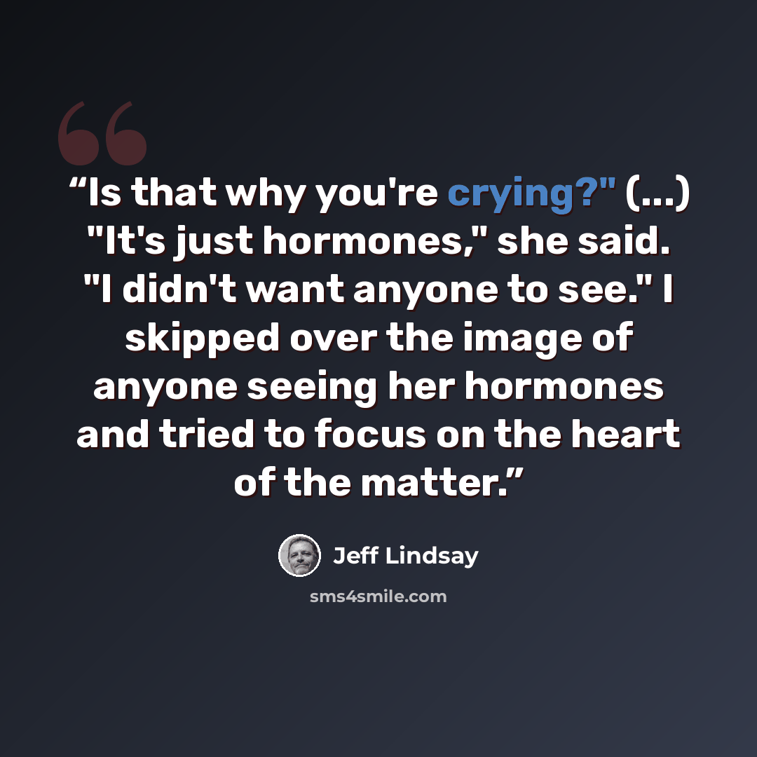 “Is that why you're crying?" (...) "It's just hormones," she said. "I didn't want anyone to see." I skipped over the image of anyone seeing her hormones and tried to focus on the heart of the matter.” quote by Jeff Lindsay