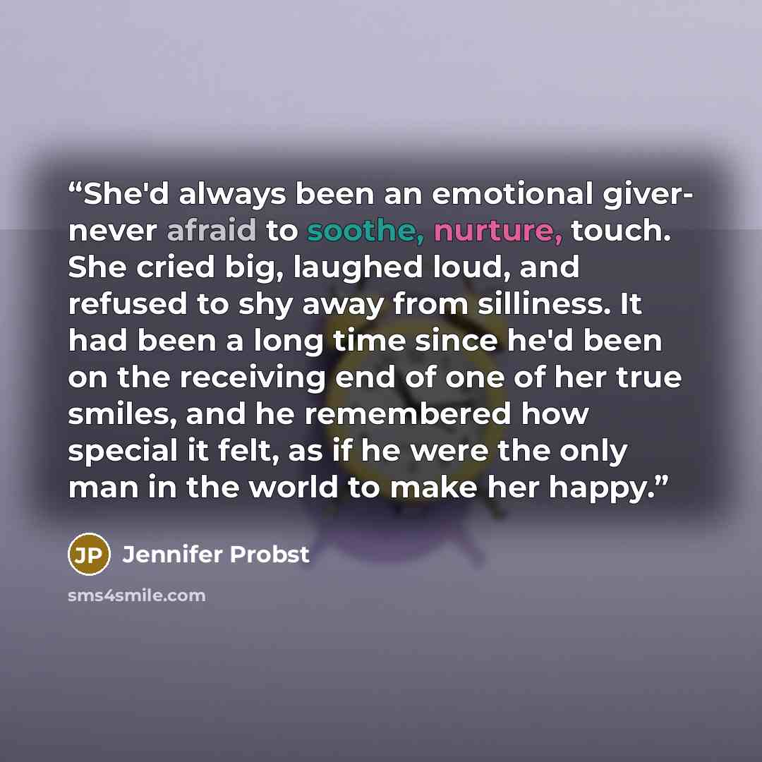“She'd always been an emotional giver- never afraid to soothe, nurture, touch. She cried big, laughed loud, and refused to shy away from silliness. It had been a long time since he'd been on the receiving end of one of her true smiles, and he remembered how special it felt, as if he were the only…” quote by Jennifer Probst