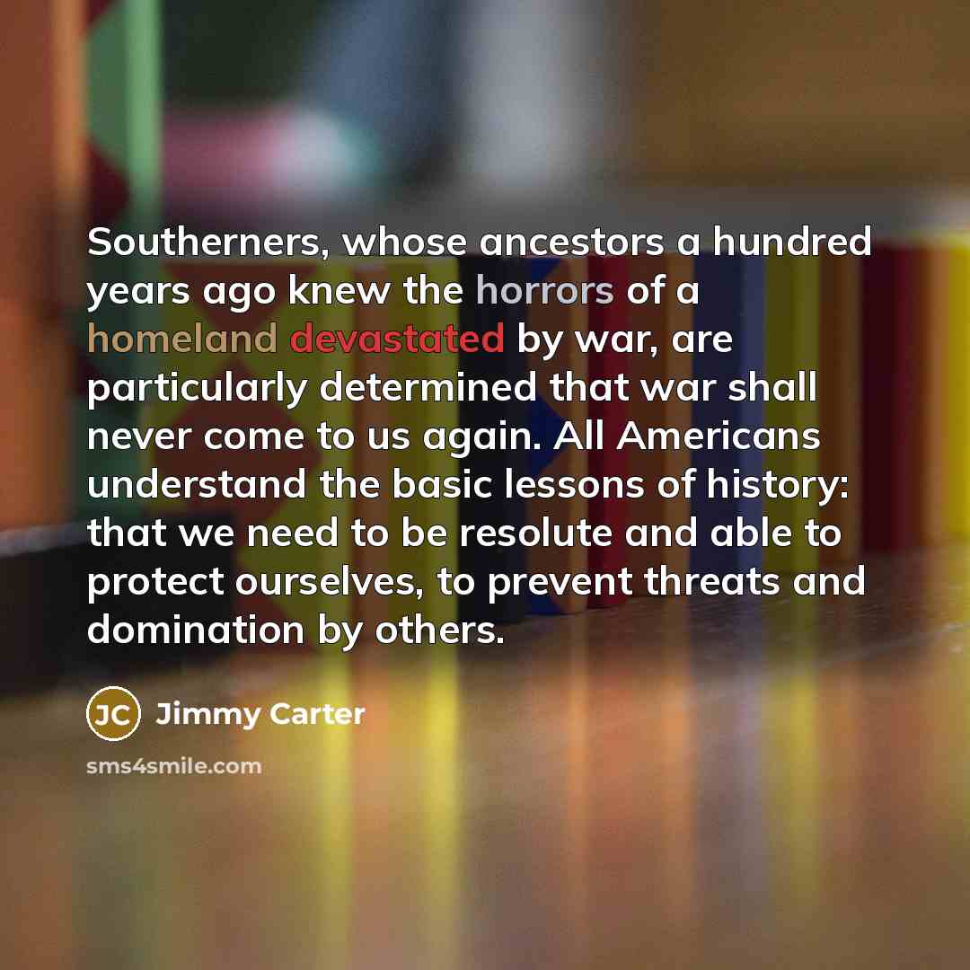 “Southerners, whose ancestors a hundred years ago knew the horrors of a homeland devastated by war, are particularly determined that war shall never come to us again. All Americans understand the basic lessons of history: that we need to be resolute and able to protect ourselves, to prevent threats…” quote by Jimmy Carter