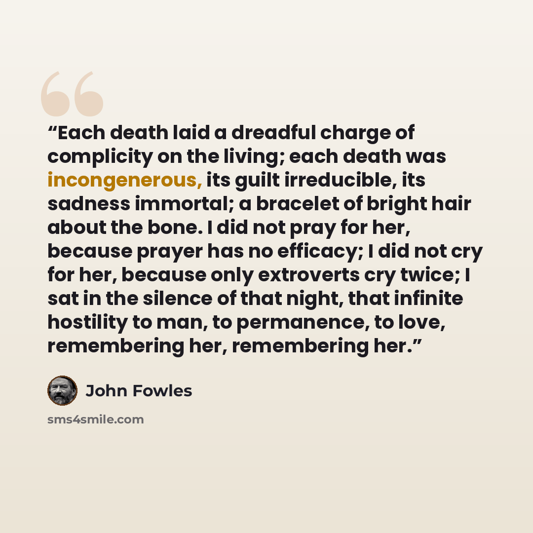 “Each death laid a dreadful charge of complicity on the living; each death was incongenerous, its guilt irreducible, its sadness immortal; a bracelet of bright hair about the bone. I did not pray for her, because prayer has no efficacy; I did not cry for her, because only extroverts cry twice; I…” quote by John Fowles