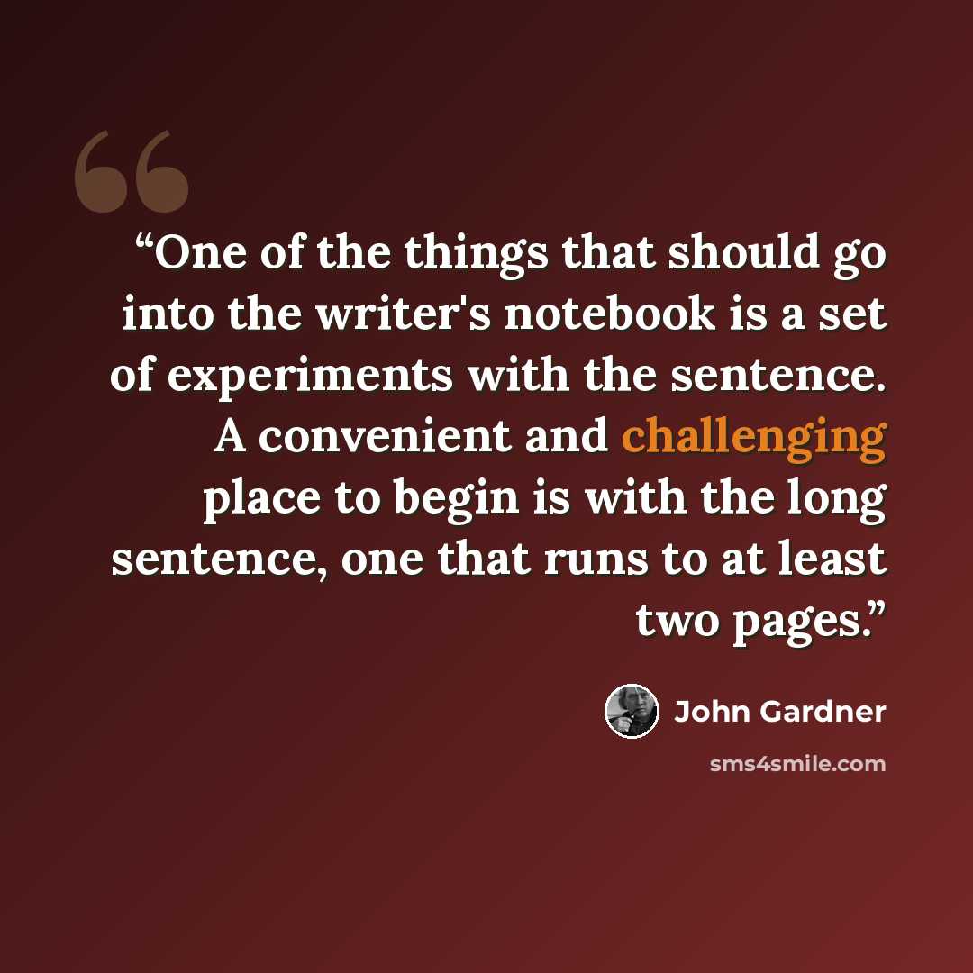 “One of the things that should go into the writer's notebook is a set of experiments with the sentence. A convenient and challenging place to begin is with the long sentence, one that runs to at least two pages.” quote by John Gardner