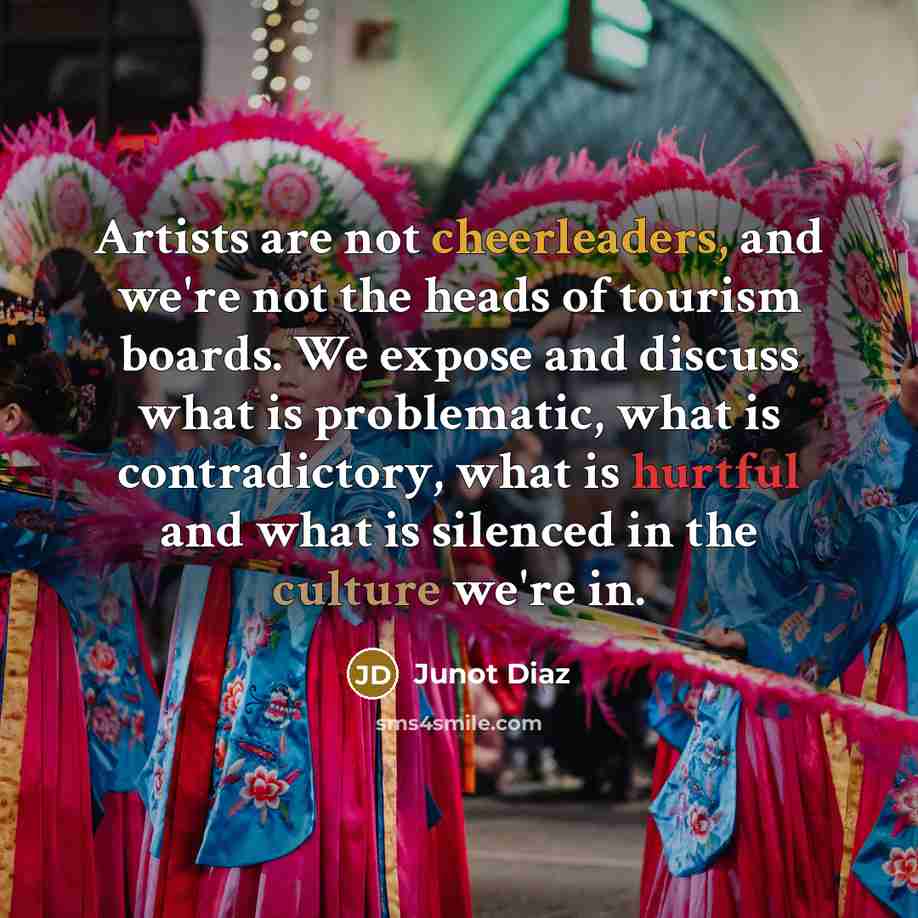“Artists are not cheerleaders, and we're not the heads of tourism boards. We expose and discuss what is problematic, what is contradictory, what is hurtful and what is silenced in the culture we're in.” quote by Junot Diaz