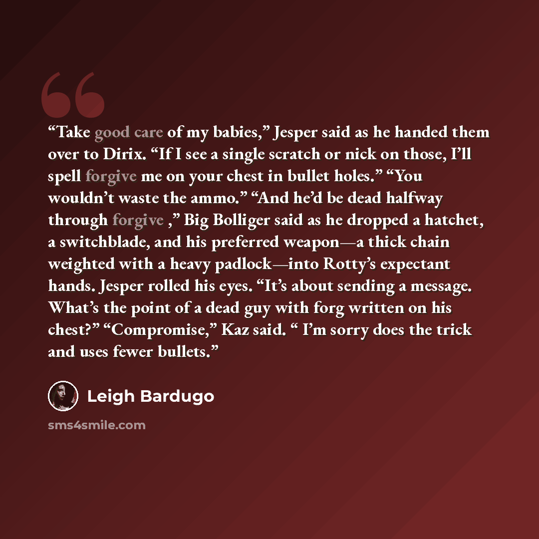 “Take good care of my babies,” Jesper said as he handed them over to Dirix. “If I see a single scratch or nick on those, I’ll spell forgive me on your chest in bullet holes.” “You wouldn’t waste the ammo.” “And he’d be dead halfway through forgive ,” Big Bolliger said as he dropped a hatchet, a…” quote by Leigh Bardugo