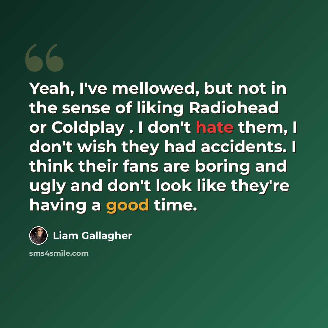 “Yeah, I've mellowed, but not in the sense of liking Radiohead or Coldplay . I don't hate them, I don't wish they had accidents. I think their fans are boring and ugly and don't look like they're having a good time.” quote by Liam Gallagher