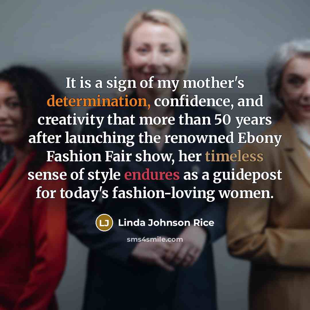 “It is a sign of my mother's determination, confidence, and creativity that more than 50 years after launching the renowned Ebony Fashion Fair show, her timeless sense of style endures as a guidepost for today's fashion-loving women.” quote by Linda Johnson Rice