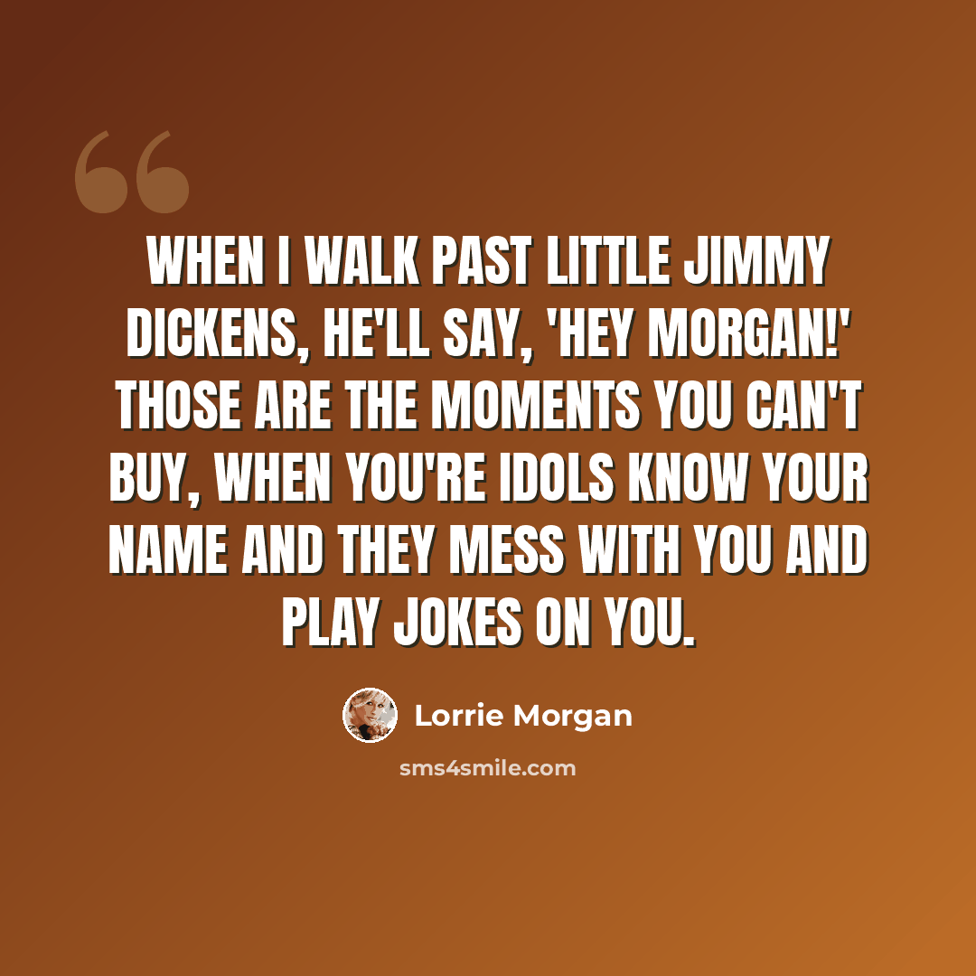 “When I walk past Little Jimmy Dickens, he'll say, 'Hey Morgan!' Those are the moments you can't buy, when you're idols know your name and they mess with you and play jokes on you.” quote by Lorrie Morgan