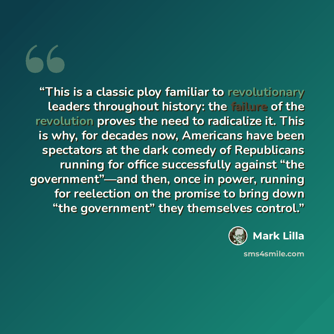 “This is a classic ploy familiar to revolutionary leaders throughout history: the failure of the revolution proves the need to radicalize it. This is why, for decades now, Americans have been spectators at the dark comedy of Republicans running for office successfully against “the government”—and…” quote by Mark Lilla