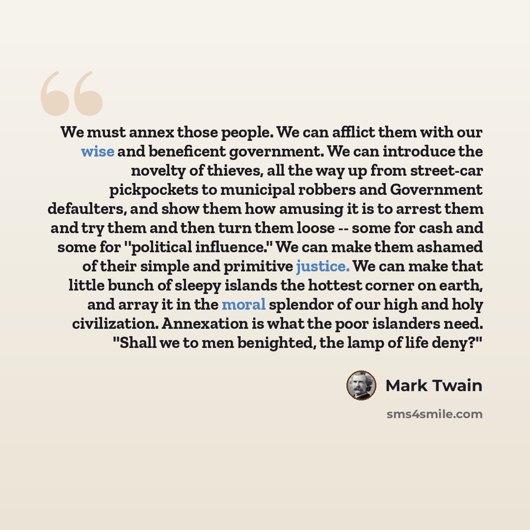 “We must annex those people. We can afflict them with our wise and beneficent government. We can introduce the novelty of thieves, all the way up from street-car pickpockets to municipal robbers and Government defaulters, and show them how amusing it is to arrest them and try them and then turn…” quote by Mark Twain